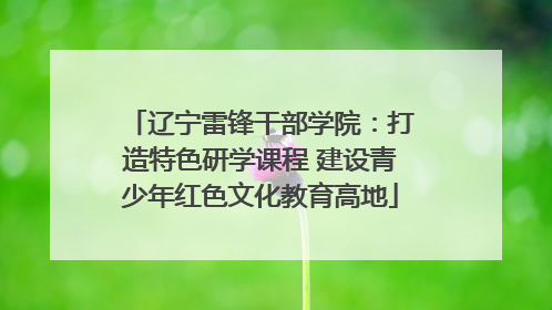辽宁雷锋干部学院：打造特色研学课程 建设青少年红色文化教育高地
