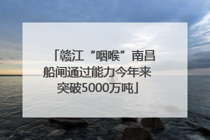 赣江“咽喉”南昌船闸通过能力今年来突破5000万吨