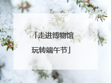 走进博物馆 玩转端午节