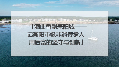 酒曲香飘耒阳城——记衡阳市级非遗传承人周后富的坚守与创新