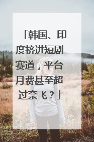 韩国、印度挤进短剧赛道，平台月费甚至超过奈飞？