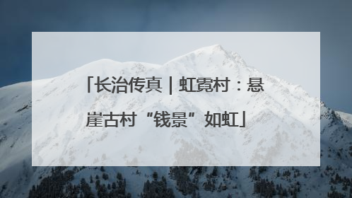 长治传真｜虹霓村：悬崖古村“钱景”如虹