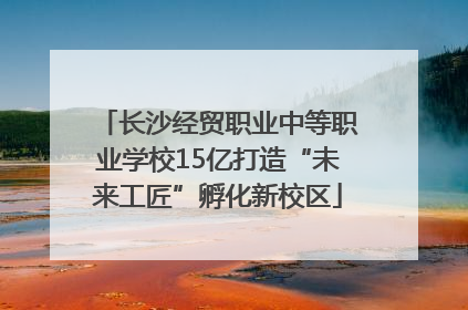 长沙经贸职业中等职业学校15亿打造“未来工匠”孵化新校区