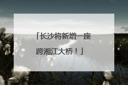 长沙将新增一座跨湘江大桥！