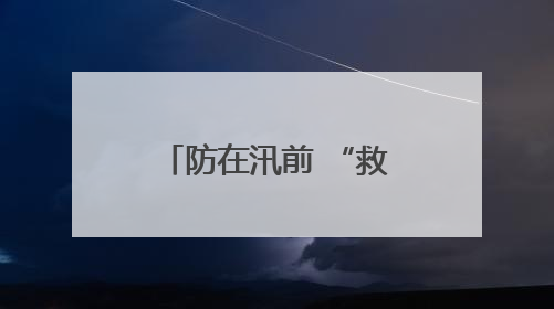防在汛前 “救”在雨中——太保服务在行动