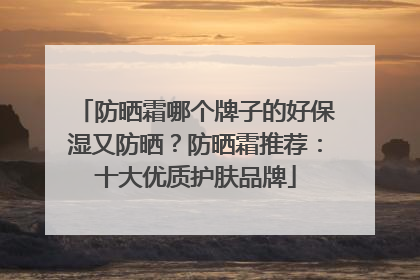 防晒霜哪个牌子的好保湿又防晒？防晒霜推荐：十大优质护肤品牌