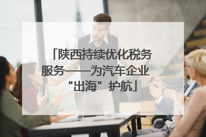 陕西持续优化税务服务——为汽车企业“出海”护航