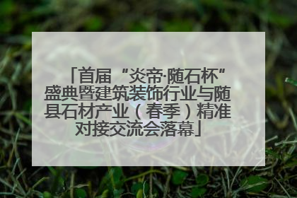 首届“炎帝·随石杯”盛典暨建筑装饰行业与随县石材产业（春季）精准对接交流会落幕