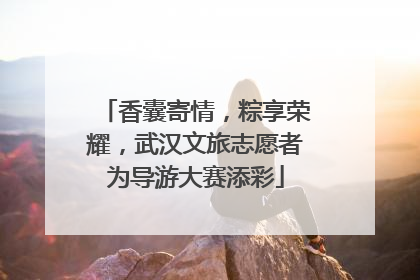 香囊寄情，粽享荣耀，武汉文旅志愿者为导游大赛添彩