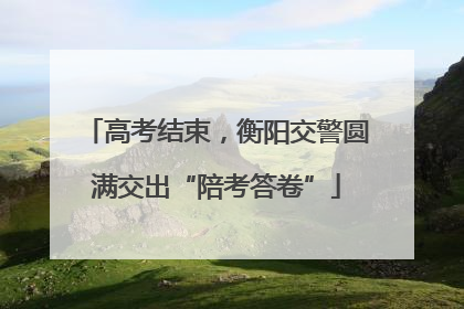 高考结束，衡阳交警圆满交出“陪考答卷”