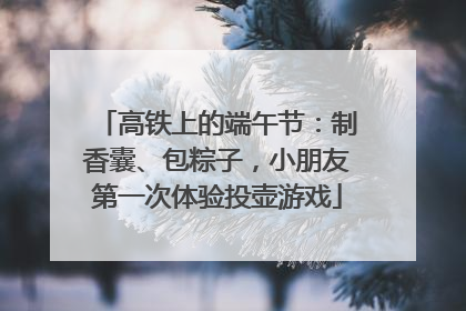 高铁上的端午节：制香囊、包粽子，小朋友第一次体验投壶游戏
