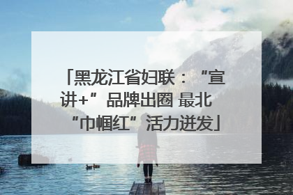 黑龙江省妇联：“宣讲+”品牌出圈 最北“巾帼红”活力迸发