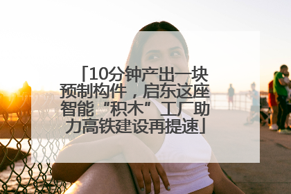 10分钟产出一块预制构件，启东这座智能“积木”工厂助力高铁建设再提速