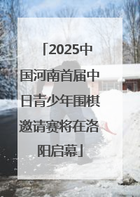 2025中国河南首届中日青少年围棋邀请赛将在洛阳启幕