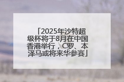 2025年沙特超级杯将于8月在中国香港举行，C罗、本泽马或将来华参赛