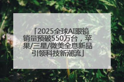 2025全球AI眼镜销量预破550万台，苹果/三星/微美全息新品引领科技新潮流