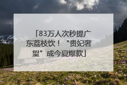 83万人次秒提广东荔枝饮！“贵妃奢望”成今夏爆款