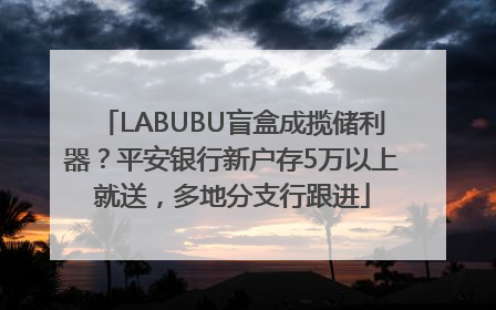 LABUBU盲盒成揽储利器？平安银行新户存5万以上就送，多地分支行跟进